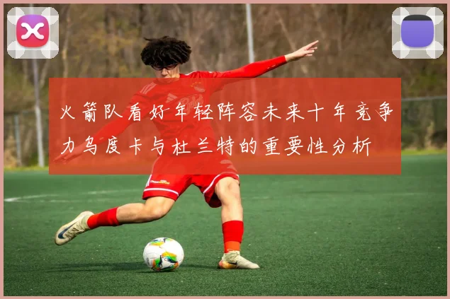 火箭队看好年轻阵容未来十年竞争力乌度卡与杜兰特的重要性分析