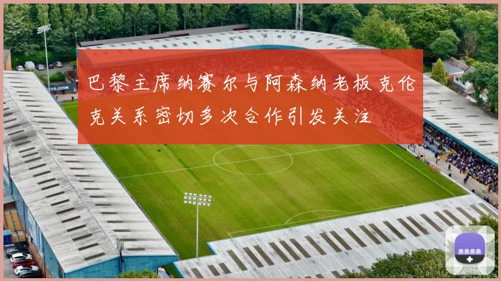 巴黎主席纳赛尔与阿森纳老板克伦克关系密切多次合作引发关注