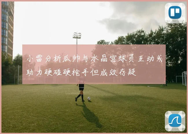 小雷分析瓜帅与水晶宫球员互动或助力硬碰硬枪手但成效存疑