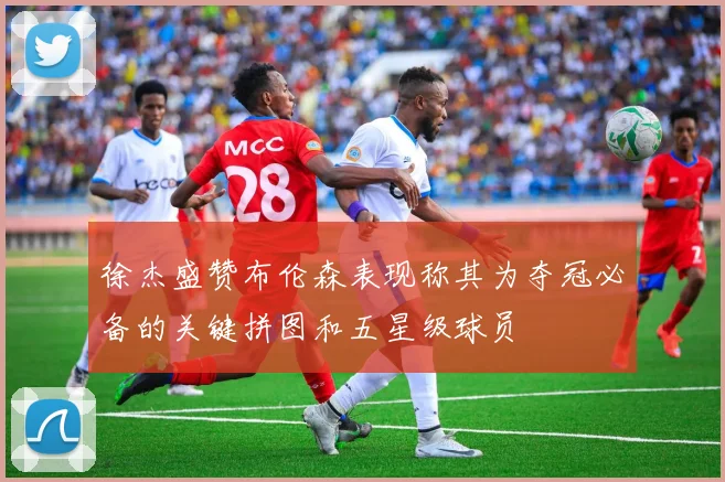 徐杰盛赞布伦森表现称其为夺冠必备的关键拼图和五星级球员
