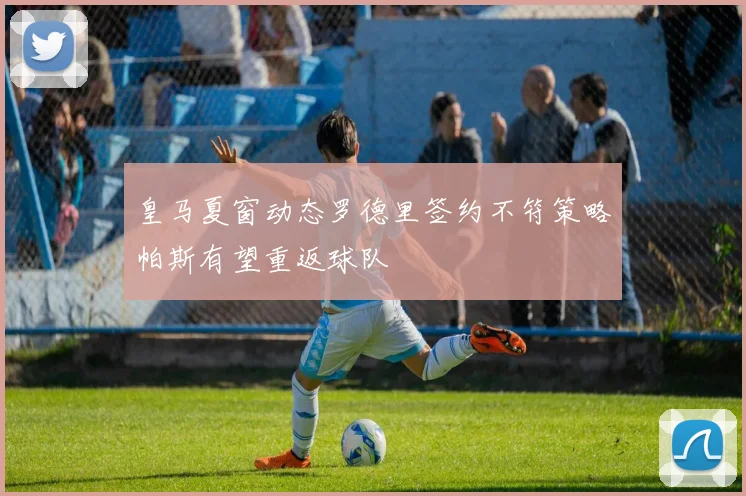 皇马夏窗动态罗德里签约不符策略帕斯有望重返球队