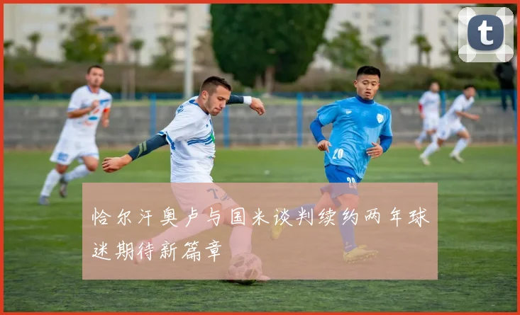 恰尔汗奥卢与国米谈判续约两年球迷期待新篇章