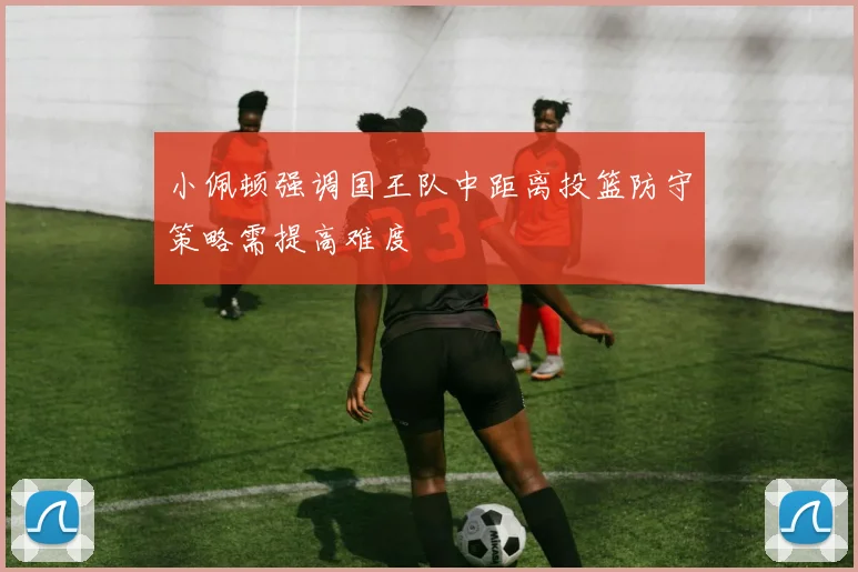 小佩顿强调国王队中距离投篮防守策略需提高难度