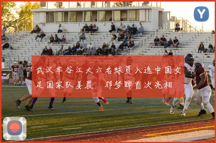 武汉车谷江大六名球员入选中国女足国家队姜晨璟邓梦晔首次亮相