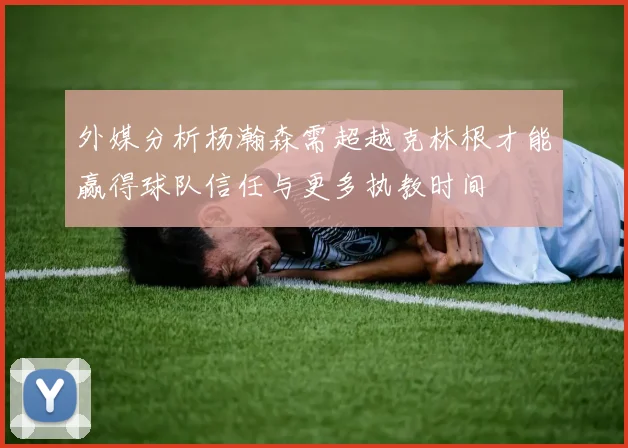 外媒分析杨瀚森需超越克林根才能赢得球队信任与更多执教时间