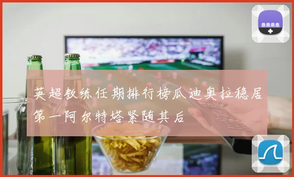 英超教练任期排行榜瓜迪奥拉稳居第一阿尔特塔紧随其后