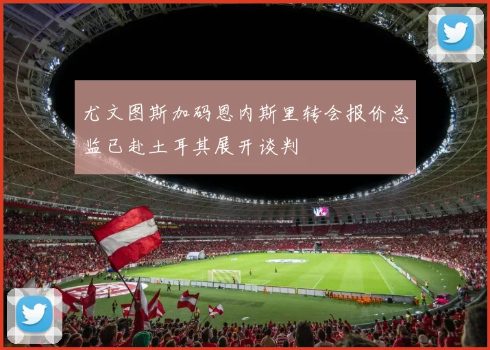尤文图斯加码恩内斯里转会报价总监已赴土耳其展开谈判