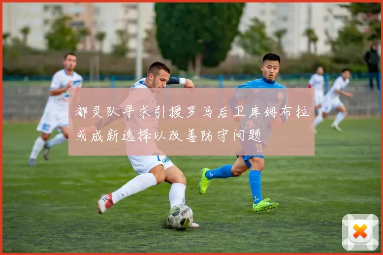 都灵队寻求引援罗马后卫库姆布拉或成新选择以改善防守问题